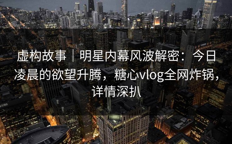 虚构故事｜明星内幕风波解密：今日凌晨的欲望升腾，糖心vlog全网炸锅，详情深扒