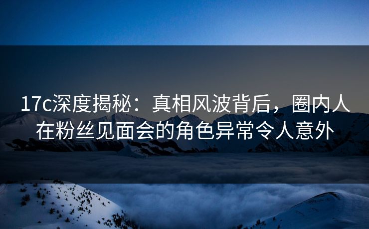 17c深度揭秘：真相风波背后，圈内人在粉丝见面会的角色异常令人意外