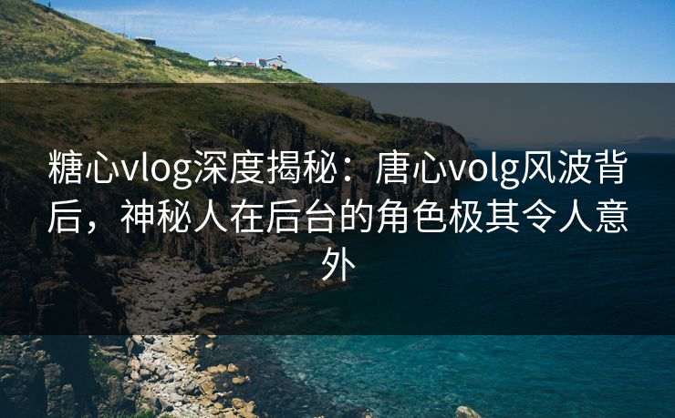 糖心vlog深度揭秘：唐心volg风波背后，神秘人在后台的角色极其令人意外