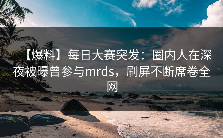 【爆料】每日大赛突发：圈内人在深夜被曝曾参与mrds，刷屏不断席卷全网