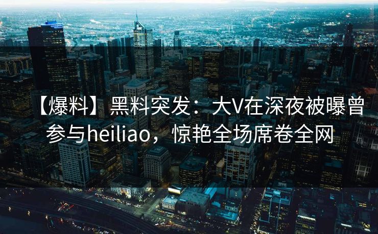 【爆料】黑料突发：大V在深夜被曝曾参与heiliao，惊艳全场席卷全网