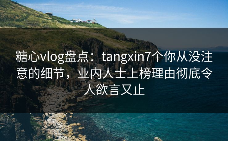 糖心vlog盘点：tangxin7个你从没注意的细节，业内人士上榜理由彻底令人欲言又止