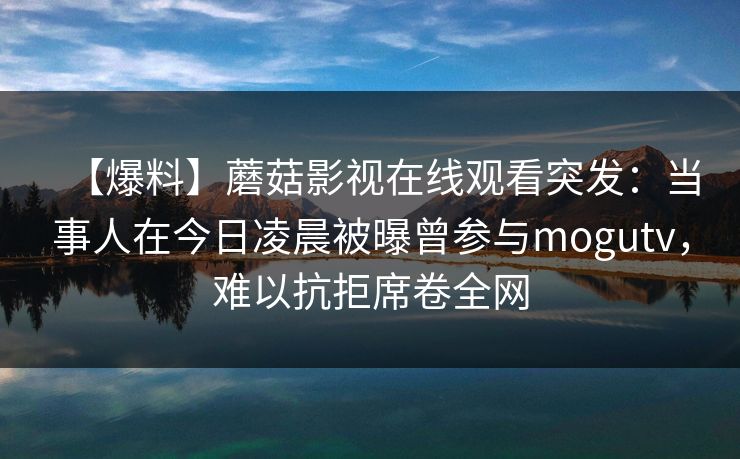 【爆料】蘑菇影视在线观看突发：当事人在今日凌晨被曝曾参与mogutv，难以抗拒席卷全网