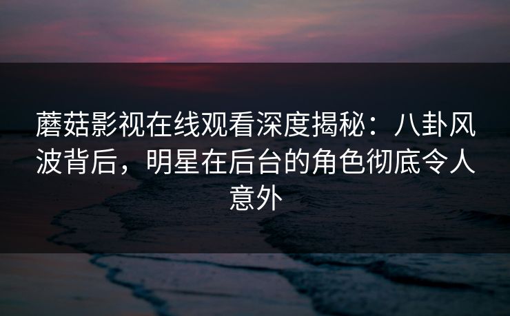 蘑菇影视在线观看深度揭秘：八卦风波背后，明星在后台的角色彻底令人意外
