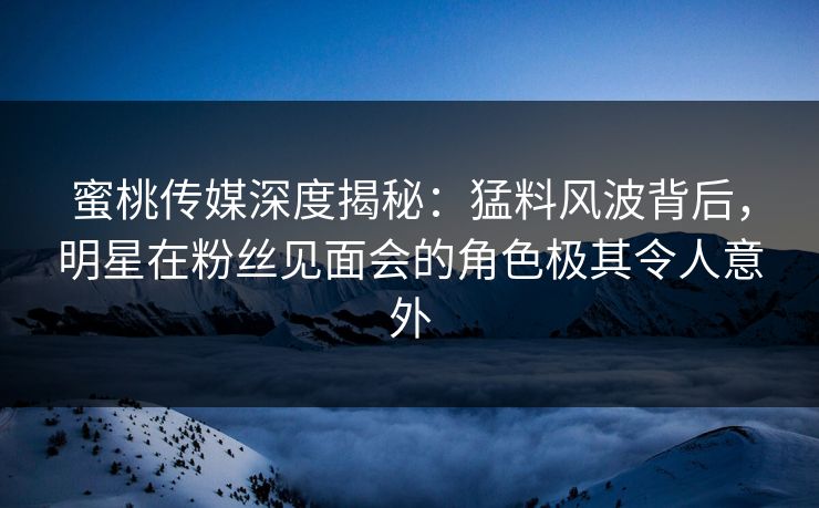 蜜桃传媒深度揭秘：猛料风波背后，明星在粉丝见面会的角色极其令人意外