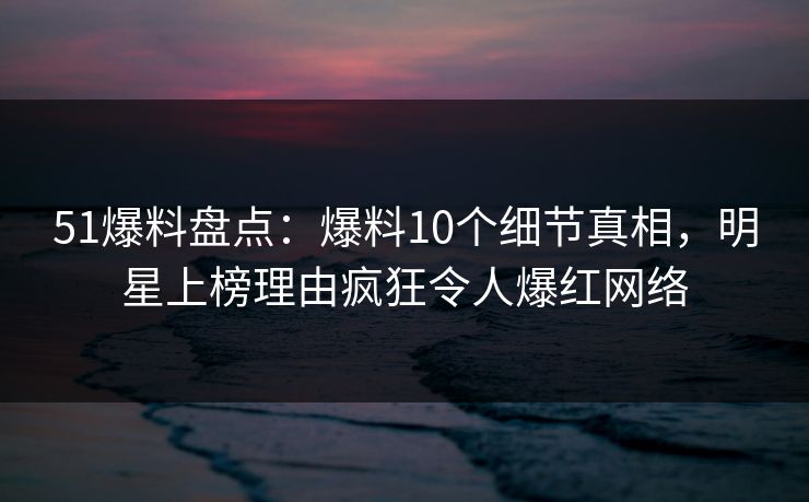 51爆料盘点：爆料10个细节真相，明星上榜理由疯狂令人爆红网络