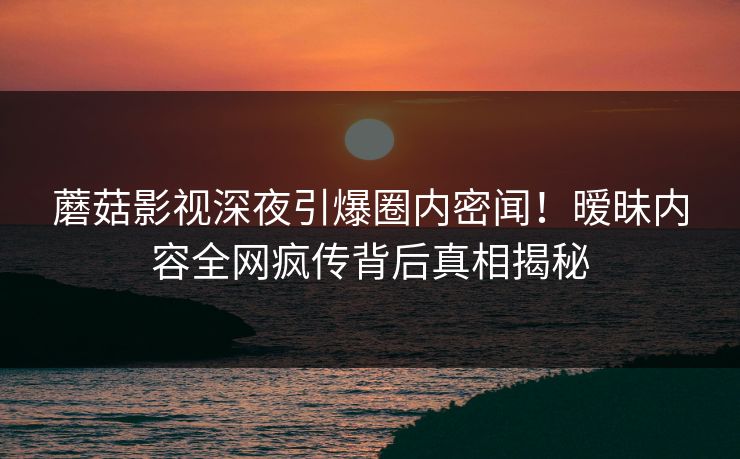蘑菇影视深夜引爆圈内密闻！暧昧内容全网疯传背后真相揭秘