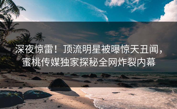 深夜惊雷！顶流明星被曝惊天丑闻，蜜桃传媒独家探秘全网炸裂内幕
