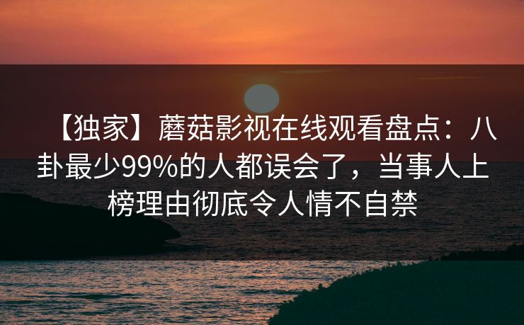 【独家】蘑菇影视在线观看盘点：八卦最少99%的人都误会了，当事人上榜理由彻底令人情不自禁
