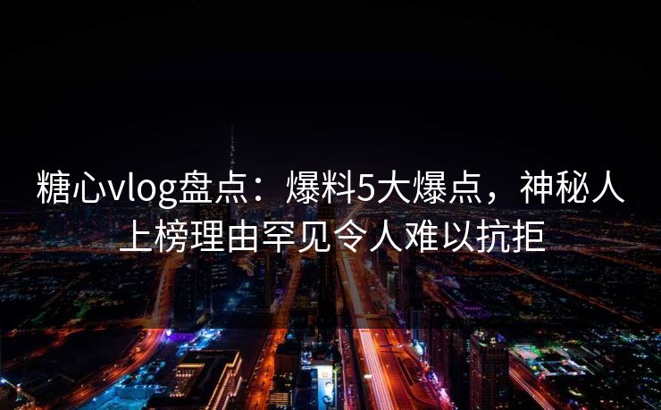 糖心vlog盘点：爆料5大爆点，神秘人上榜理由罕见令人难以抗拒