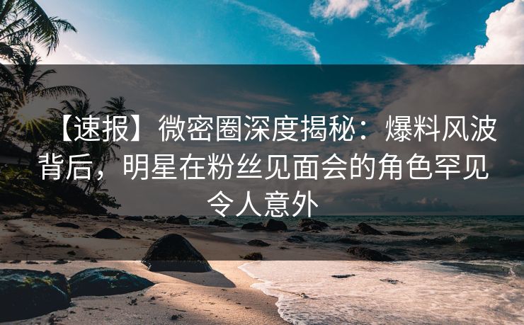 【速报】微密圈深度揭秘：爆料风波背后，明星在粉丝见面会的角色罕见令人意外