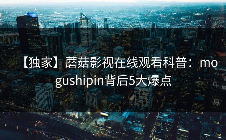【独家】蘑菇影视在线观看科普：mogushipin背后5大爆点