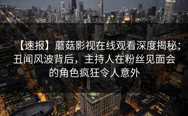 【速报】蘑菇影视在线观看深度揭秘:丑闻风波背后,主持人在粉丝见面会的角色疯狂令人意外