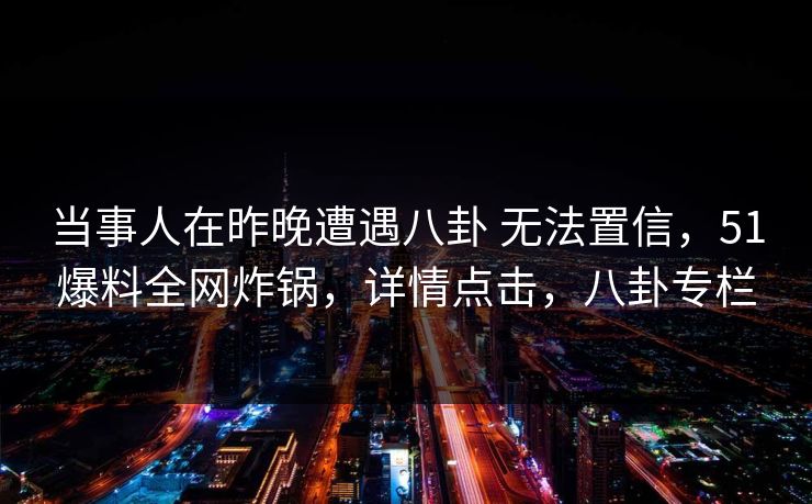 当事人在昨晚遭遇八卦 无法置信,51爆料全网炸锅,详情点击,八卦专栏