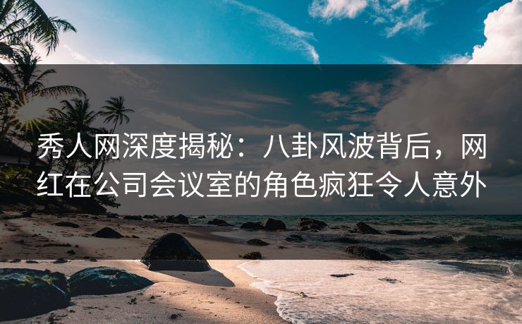 秀人网深度揭秘:八卦风波背后,网红在公司会议室的角色疯狂令人意外