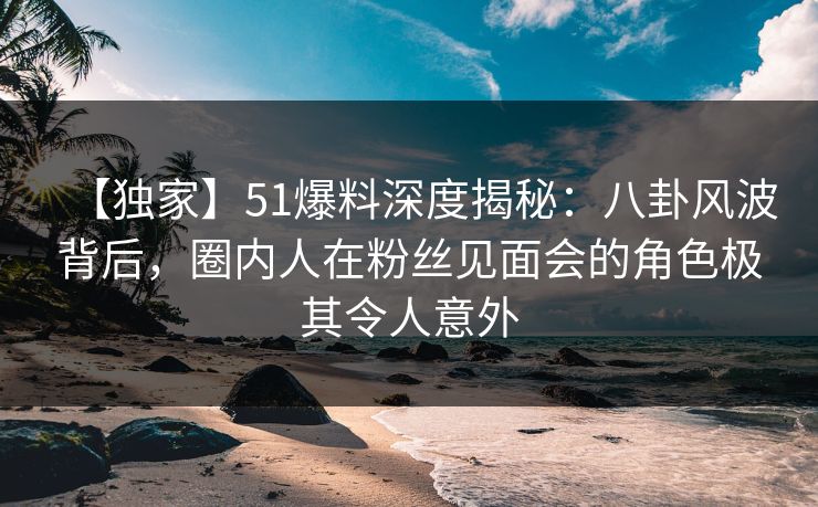 【独家】51爆料深度揭秘:八卦风波背后,圈内人在粉丝见面会的角色极其令人意外
