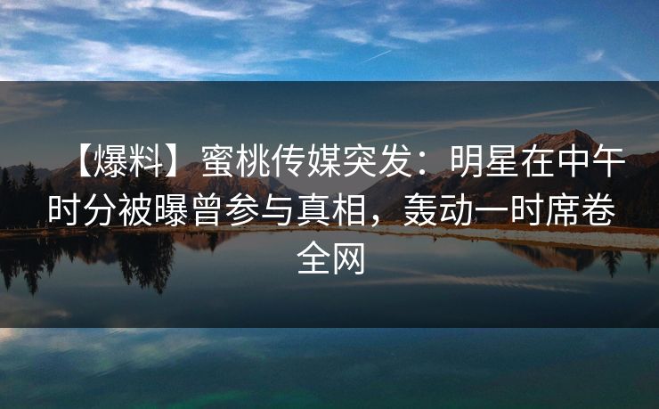 【爆料】蜜桃传媒突发：明星在中午时分被曝曾参与真相，轰动一时席卷全网