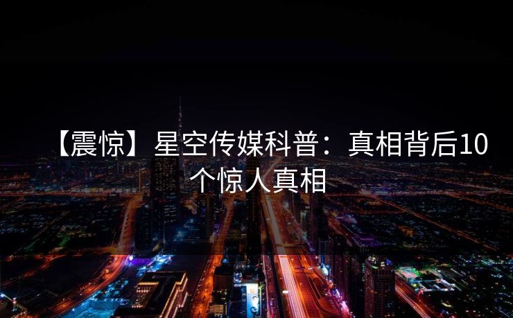 【震惊】星空传媒科普:真相背后10个惊人真相 【震惊】星空传媒科普:真相背后10个惊人真相