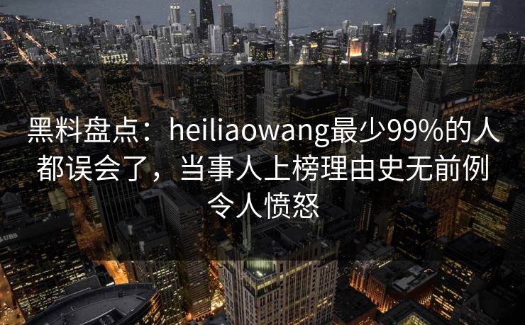 黑料盘点：heiliaowang最少99%的人都误会了，当事人上榜理由史无前例令人愤怒