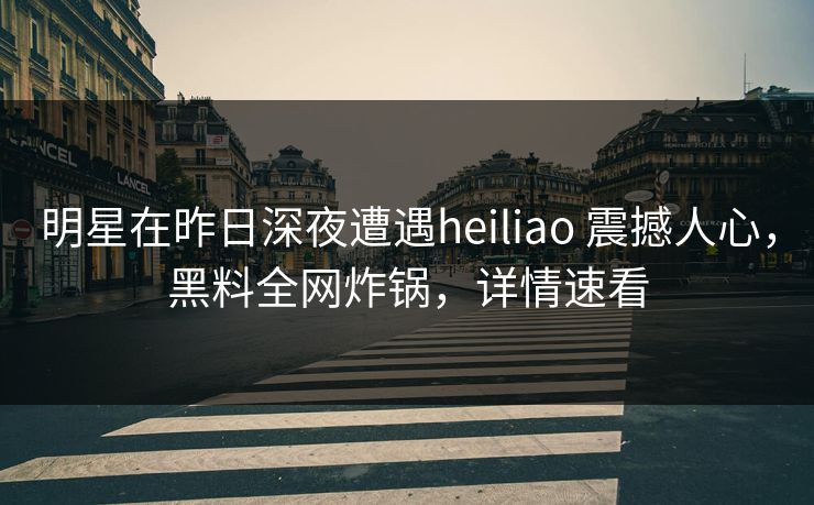 明星在昨日深夜遭遇heiliao 震撼人心,黑料全网炸锅,详情速看