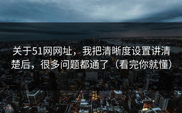 关于51网网址，我把清晰度设置讲清楚后，很多问题都通了（看完你就懂）