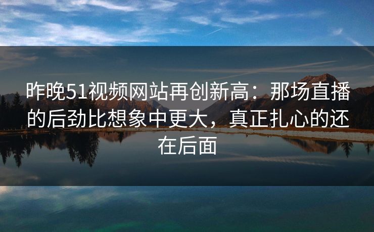 详细阅读:昨晚51视频网站再创新高:那场直播的后劲比想象中更大,真正扎心的还在后面 昨晚51视频网站再创新高:那场直播的后劲比想象中更大,真正扎心的还在后面